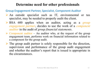 Determine need for other professionals
Group Engagement Partner, Specialist, Component Auditor
 An outside specialist such as IT, environmental or tax
specialist, may be needed to properly audit the client.
 BSA 600 applies when an auditor, acting as a group
engagement partner, decides to use the work of a component
auditor in the audit of group financial statements.
 Component auditor – An auditor who, at the request of the group
engagement team, performs work on financial information related to
a component for the group audit.
 The group audit partner is solely responsible for the direction,
supervision and performance of the group audit engagement
and whether the auditor’s report that is issued is appropriate in
the circumstances.
Professor Md. Zakir Hosen FCA 12
 