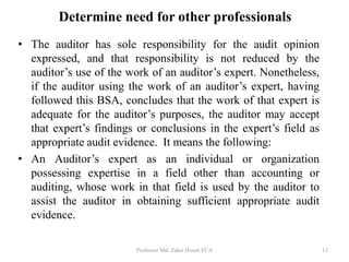 • The auditor has sole responsibility for the audit opinion
expressed, and that responsibility is not reduced by the
auditor’s use of the work of an auditor’s expert. Nonetheless,
if the auditor using the work of an auditor’s expert, having
followed this BSA, concludes that the work of that expert is
adequate for the auditor’s purposes, the auditor may accept
that expert’s findings or conclusions in the expert’s field as
appropriate audit evidence. It means the following:
• An Auditor’s expert as an individual or organization
possessing expertise in a field other than accounting or
auditing, whose work in that field is used by the auditor to
assist the auditor in obtaining sufficient appropriate audit
evidence.
Professor Md. Zakir Hosen FCA 13
Determine need for other professionals
 