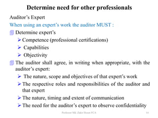 Auditor’s Expert
When using an expert’s work the auditor MUST :
 Determine expert’s
Competence (professional certifications)
 Capabilities
 Objectivity
 The auditor shall agree, in writing when appropriate, with the
auditor’s expert:
 The nature, scope and objectives of that expert’s work
The respective roles and responsibilities of the auditor and
that expert
The nature, timing and extent of communication
The need for the auditor’s expert to observe confidentiality
Professor Md. Zakir Hosen FCA 14
Determine need for other professionals
 