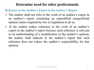Reference to the Auditor’s Expert in the Auditor’s Report
 The auditor shall not refer to the work of an auditor’s expert in
an auditor’s report containing an unmodified (unqualified)
opinion unless required by law or regulation to do so.
 .If the auditor makes reference to the work of an auditor’s
expert in the auditor’s report because such reference is relevant
to an understanding of a modification to the auditor’s opinion,
the auditor shall indicate in the auditor’s report that such
reference does not reduce the auditor’s responsibility for that
opinion.
Professor Md. Zakir Hosen FCA 15
Determine need for other professionals
 