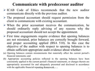 Communicate with predecessor auditor
 ICAB Code of Ethics recommends that the new auditor
communicate directly with the previous auditor.
 The proposed accountant should request permission from the
client to communicate with existing accountant.
 When the prior accountant receives the communication, he
should ordinarily reply advising of any reasons why the
proposed accountant should not accept the appointment.
 First time engagements require evidence that opening balances
are not misstated, prior balances are correctly brought forward,
and proper accounting applied (BSA 510). In this case the
objective of the auditor with respect to opening balances is to
obtain sufficient appropriate audit evidence about whether:
(a) Opening balances contain misstatements that materially affect the current period’s
financial statements; and
(b) Appropriate accounting policies reflected in the opening balances have been
consistently applied in the current period’s financial statements, or changes thereto are
appropriately accounted for and adequately presented and disclosed in accordance
with the applicable financial reporting framework.
Professor Md. Zakir Hosen FCA 16
 