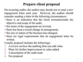 Prepare client proposal
On recurring audits, the auditor may decide not to send a new
engagement letter each year. However, the auditor should
consider sending a letter in the following circumstances:
there is an indication that the client misunderstands the
objective and scope of the audit,
the terms of the engagement are revised,
there has been a recent change in management,
the size or nature of the business has changed,
there are legal requirements that an engagement letter be
written.
Usually proposal includes the followings:
1. A review on how the auditing firm can add value
2. Plans for further improvement in value added
3. A description of the audit team
4. Fee proposal
Professor Md. Zakir Hosen FCA 17
 