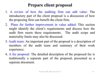Prepare client proposal
1. A review of how the auditing firm can add value: The
introductory part of the client proposal is a discussion of how
the proposing firm can benefit the client firm.
2. Plans for further improvement in value added: This section
might identify the client’s requirements and discuss how the
audit firm meets these requirements. The audit scope and
materiality limits may also be discussed.
3. Audit team: An important part of the proposal is a description of
members of the audit team and summary of their work
experience.
4. A fee proposal: The detailed description of the proposed fee is
traditionally a separate part of the proposal, presented as a
separate document.
Professor Md. Zakir Hosen FCA 18
 