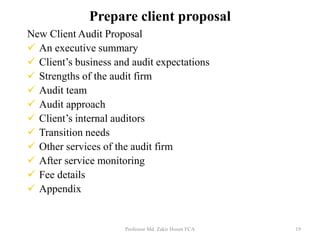 New Client Audit Proposal
 An executive summary
 Client’s business and audit expectations
 Strengths of the audit firm
 Audit team
 Audit approach
 Client’s internal auditors
 Transition needs
 Other services of the audit firm
 After service monitoring
 Fee details
 Appendix
Professor Md. Zakir Hosen FCA 19
Prepare client proposal
 