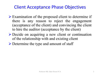 Client Acceptance Phase Objectives
 Examination of the proposed client to determine if
there is any reason to reject the engagement
(acceptance of the client) and convincing the client
to hire the auditor (acceptance by the client)
 Decide on acquiring a new client or continuation
of the relationship with and existing client
 Determine the type and amount of staff
Professor Md. Zakir Hosen FCA 2
 