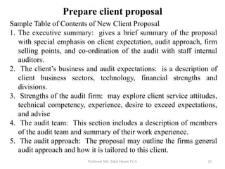 Sample Table of Contents of New Client Proposal
1. The executive summary: gives a brief summary of the proposal
with special emphasis on client expectation, audit approach, firm
selling points, and co-ordination of the audit with staff internal
auditors.
2. The client’s business and audit expectations: is a description of
client business sectors, technology, financial strengths and
divisions.
3. Strengths of the audit firm: may explore client service attitudes,
technical competency, experience, desire to exceed expectations,
and advise
4. The audit team: This section includes a description of members
of the audit team and summary of their work experience.
5. The audit approach: The proposal may outline the firms general
audit approach and how it is tailored to this client.
Professor Md. Zakir Hosen FCA 20
Prepare client proposal
 