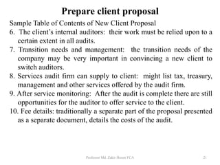 Sample Table of Contents of New Client Proposal
6. The client’s internal auditors: their work must be relied upon to a
certain extent in all audits.
7. Transition needs and management: the transition needs of the
company may be very important in convincing a new client to
switch auditors.
8. Services audit firm can supply to client: might list tax, treasury,
management and other services offered by the audit firm.
9. After service monitoring: After the audit is complete there are still
opportunities for the auditor to offer service to the client.
10. Fee details: traditionally a separate part of the proposal presented
as a separate document, details the costs of the audit.
Professor Md. Zakir Hosen FCA 21
Prepare client proposal
 