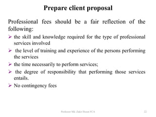 Professional fees should be a fair reflection of the
following:
 the skill and knowledge required for the type of professional
services involved
 the level of training and experience of the persons performing
the services
 the time necessarily to perform services;
 the degree of responsibility that performing those services
entails.
 No contingency fees
Professor Md. Zakir Hosen FCA 22
Prepare client proposal
 
