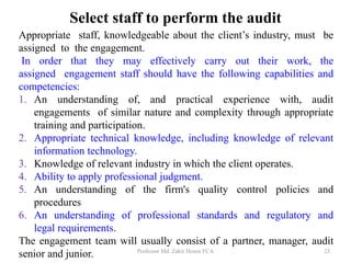 Select staff to perform the audit
Appropriate staff, knowledgeable about the client’s industry, must be
assigned to the engagement.
In order that they may effectively carry out their work, the
assigned engagement staff should have the following capabilities and
competencies:
1. An understanding of, and practical experience with, audit
engagements of similar nature and complexity through appropriate
training and participation.
2. Appropriate technical knowledge, including knowledge of relevant
information technology.
3. Knowledge of relevant industry in which the client operates.
4. Ability to apply professional judgment.
5. An understanding of the firm's quality control policies and
procedures
6. An understanding of professional standards and regulatory and
legal requirements.
The engagement team will usually consist of a partner, manager, audit
senior and junior. Professor Md. Zakir Hosen FCA 23
 