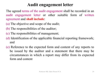 Audit engagement letter
The agreed terms of the audit engagement shall be recorded in an
audit engagement letter or other suitable form of written
agreement and shall include:
(a) The objective and scope of the audit;
(b) The responsibilities of the auditor;
(c) The responsibilities of management;
(d) Identification of the applicable financial reporting framework;
and
(e) Reference to the expected form and content of any reports to
be issued by the auditor and a statement that there may be
circumstances in which a report may differ from its expected
form and content
Professor Md. Zakir Hosen FCA 24
 