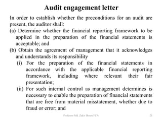 Audit engagement letter
In order to establish whether the preconditions for an audit are
present, the auditor shall:
(a) Determine whether the financial reporting framework to be
applied in the preparation of the financial statements is
acceptable; and
(b) Obtain the agreement of management that it acknowledges
and understands its responsibility
(i) For the preparation of the financial statements in
accordance with the applicable financial reporting
framework, including where relevant their fair
presentation;
(ii) For such internal control as management determines is
necessary to enable the preparation of financial statements
that are free from material misstatement, whether due to
fraud or error; and
Professor Md. Zakir Hosen FCA 25
 