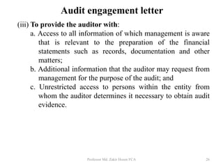 Audit engagement letter
(iii) To provide the auditor with:
a. Access to all information of which management is aware
that is relevant to the preparation of the financial
statements such as records, documentation and other
matters;
b. Additional information that the auditor may request from
management for the purpose of the audit; and
c. Unrestricted access to persons within the entity from
whom the auditor determines it necessary to obtain audit
evidence.
Professor Md. Zakir Hosen FCA 26
 