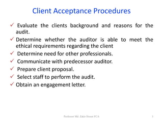 Client Acceptance Procedures
 Evaluate the clients background and reasons for the
audit.
 Determine whether the auditor is able to meet the
ethical requirements regarding the client
 Determine need for other professionals.
 Communicate with predecessor auditor.
 Prepare client proposal.
 Select staff to perform the audit.
 Obtain an engagement letter.
Professor Md. Zakir Hosen FCA 3
 
