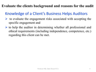 Evaluate the clients background and reasons for the audit
Knowledge of a Client’s Business Helps Auditors
 to evaluate the engagement risks associated with accepting the
specific engagement and
 to help the auditor in determining whether all professional and
ethical requirements (including independence, competence, etc.)
regarding this client can be met.
Professor Md. Zakir Hosen FCA 4
 