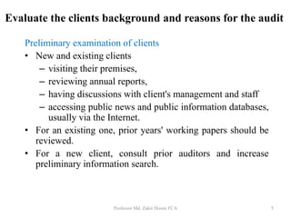 Preliminary examination of clients
• New and existing clients
– visiting their premises,
– reviewing annual reports,
– having discussions with client's management and staff
– accessing public news and public information databases,
usually via the Internet.
• For an existing one, prior years' working papers should be
reviewed.
• For a new client, consult prior auditors and increase
preliminary information search.
Professor Md. Zakir Hosen FCA 5
Evaluate the clients background and reasons for the audit
 