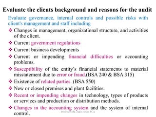 Evaluate governance, internal controls and possible risks with
client's management and staff including
 Changes in management, organizational structure, and activities
of the client.
 Current government regulations
 Current business developments
 Current or impending financial difficulties or accounting
problems.
 Susceptibility of the entity’s financial statements to material
misstatement due to error or fraud.(BSA 240 & BSA 315)
 Existence of related parties. (BSA 550)
 New or closed premises and plant facilities.
 Recent or impending changes in technology, types of products
or services and production or distribution methods.
 Changes in the accounting system and the system of internal
control. Professor Md. Zakir Hosen FCA 7
Evaluate the clients background and reasons for the audit
 
