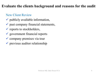 New Client Review
 publicly available information,
 past company financial statements,
 reports to stockholders,
 government financial reports
 company premises via tour
 previous auditor relationship
Professor Md. Zakir Hosen FCA 8
Evaluate the clients background and reasons for the audit
 