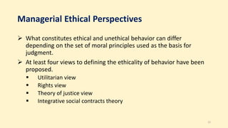 Managerial Ethical Perspectives
 What constitutes ethical and unethical behavior can differ
depending on the set of moral principles used as the basis for
judgment.
 At least four views to defining the ethicality of behavior have been
proposed.
 Utilitarian view
 Rights view
 Theory of justice view
 Integrative social contracts theory
12
 