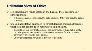 Utilitarian View of Ethics
 Ethical decisions made solely on the basis of their outcomes or
consequences.
 If the consequences are good, the action is right; if they are bad, the action
is wrong.
 Uses a quantitative approach to ethical decision making, describes
what rational people do in making ethical decisions.
 Ought to act in a way that promotes the maximum net expectable utility,
i.e., the greatest net benefits or the lowest net costs, for the broadest
community affected by their actions.
 Utility or happiness, however, is difficult to quantify.
13
 