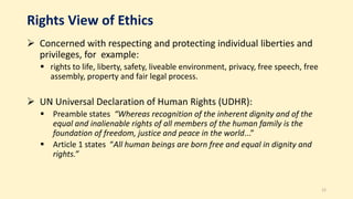 Rights View of Ethics
 Concerned with respecting and protecting individual liberties and
privileges, for example:
 rights to life, liberty, safety, liveable environment, privacy, free speech, free
assembly, property and fair legal process.
 UN Universal Declaration of Human Rights (UDHR):
 Preamble states “Whereas recognition of the inherent dignity and of the
equal and inalienable rights of all members of the human family is the
foundation of freedom, justice and peace in the world...”
 Article 1 states “All human beings are born free and equal in dignity and
rights.”
15
 