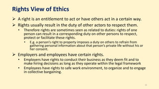 Rights View of Ethics
 A right is an entitlement to act or have others act in a certain way.
 Rights usually result in the duty of other actors to respect them.
• Therefore rights are sometimes seen as related to duties: rights of one
person can result in a corresponding duty on other persons to respect,
protect or facilitate these rights.
• E.g. a person’s right to property imposes a duty on others to refrain from
gathering personal information about that person’s private life without his or
her consent.
 Employers and employees have certain rights.
• Employers have rights to conduct their business as they deem fit and to
make hiring decisions as long as they operate within the legal framework
• Employees have rights to safe work environment, to organize and to engage
in collective bargaining.
16
 