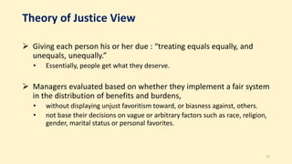 Theory of Justice View
 Giving each person his or her due : “treating equals equally, and
unequals, unequally.”
• Essentially, people get what they deserve.
 Managers evaluated based on whether they implement a fair system
in the distribution of benefits and burdens,
• without displaying unjust favoritism toward, or biasness against, others.
• not base their decisions on vague or arbitrary factors such as race, religion,
gender, marital status or personal favorites.
17
 