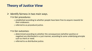 Theory of Justice View
 Identify fairness in two main ways.
 In fair procedures:
o established according to whether people have been free to acquire rewards for
their endeavors.
o referred to as procedural justice.
 In fair outcomes:
o determined according to whether the consequences (whether positive or
negative) are distributed in a just manner, according to some underlying principle
such as merit or need.
o referred to as distributive justice.
18
 