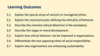 Learning Outcomes
5.1 Explain the special areas of concern in managerial ethics.
5.2 Explain the moral principles defining the ethicality of behavior.
5.3 Describe the common ethical dilemmas in the workplace.
5.4 Describe the stages in moral development.
5.5 Explain how ethical behavior can be improved in organizations.
5.6 Differentiate the two opposing views of social responsibility.
5.7 Explain why organizations are embracing sustainability.
2
 