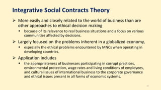 Integrative Social Contracts Theory
 More easily and closely related to the world of business than are
other approaches to ethical decision making
 because of its relevance to real business situations and a focus on various
communities affected by decisions.
 Largely focused on the problems inherent in a globalized economy,
 especially the ethical problems encountered by MNCs when operating in
developing countries.
 Application includes
 the appropriateness of businesses participating in corrupt practices,
environmental protection, wage rates and living conditions of employees,
and cultural issues of international business to the corporate governance
and ethical issues present in all forms of economic systems.
21
 