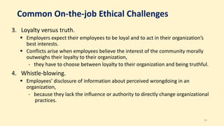 Common On-the-job Ethical Challenges
3. Loyalty versus truth.
 Employers expect their employees to be loyal and to act in their organization’s
best interests.
 Conflicts arise when employees believe the interest of the community morally
outweighs their loyalty to their organization,
- they have to choose between loyalty to their organization and being truthful.
4. Whistle-blowing.
 Employees’ disclosure of information about perceived wrongdoing in an
organization,
- because they lack the influence or authority to directly change organizational
practices.
24
 