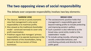 The two opposing views of social responsibility
The debate over corporate responsibility involves two key elements:
28
NARROW VIEW
 The classical, narrow or purely economic
view that management's only social
responsibility is to maximize profits.
 Also viewed as the traditional shareholder
model - construed narrowly to cover only
profit maximization.
 Friedman argues that managers' primary
responsibility is to operate businesses in the
best interests of the shareholders, being
viewed as the true owners of those
businesses.
BROAD VIEW
 The socioeconomic position holds that
management's responsibility goes well
beyond making profits to include protecting
and improving society's welfare.
 Such a position is also referred to as the
broad view, social entity model or the
stakeholders’ model.
 To include acting morally, refraining from
socially undesirable behavior, and
contributing actively and directly to the
public good.
 
