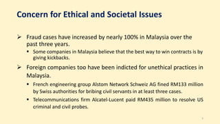 Concern for Ethical and Societal Issues
 Fraud cases have increased by nearly 100% in Malaysia over the
past three years.
 Some companies in Malaysia believe that the best way to win contracts is by
giving kickbacks.
 Foreign companies too have been indicted for unethical practices in
Malaysia.
 French engineering group Alstom Network Schweiz AG fined RM133 million
by Swiss authorities for bribing civil servants in at least three cases.
 Telecommunications firm Alcatel-Lucent paid RM435 million to resolve US
criminal and civil probes.
3
 