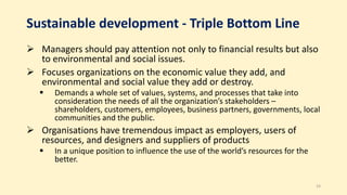 Sustainable development - Triple Bottom Line
 Managers should pay attention not only to financial results but also
to environmental and social issues.
 Focuses organizations on the economic value they add, and
environmental and social value they add or destroy.
 Demands a whole set of values, systems, and processes that take into
consideration the needs of all the organization’s stakeholders –
shareholders, customers, employees, business partners, governments, local
communities and the public.
 Organisations have tremendous impact as employers, users of
resources, and designers and suppliers of products
 In a unique position to influence the use of the world’s resources for the
better.
33
 