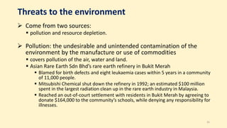 Threats to the environment
 Come from two sources:
 pollution and resource depletion.
 Pollution: the undesirable and unintended contamination of the
environment by the manufacture or use of commodities
 covers pollution of the air, water and land.
 Asian Rare Earth Sdn Bhd’s rare earth refinery in Bukit Merah
 Blamed for birth defects and eight leukaemia cases within 5 years in a community
of 11,000 people.
 Mitsubishi Chemical shut down the refinery in 1992; an estimated $100 million
spent in the largest radiation clean up in the rare earth industry in Malaysia.
 Reached an out-of-court settlement with residents in Bukit Merah by agreeing to
donate $164,000 to the community’s schools, while denying any responsibility for
illnesses.
35
 