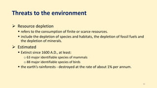 Threats to the environment
 Resource depletion
 refers to the consumption of finite or scarce resources.
 include the depletion of species and habitats, the depletion of fossil fuels and
the depletion of minerals.
 Estimated
 Extinct since 1600 A.D., at least:
o 63 major identifiable species of mammals
o 88 major identifiable species of birds
 the earth’s rainforests - destroyed at the rate of about 1% per annum.
36
 