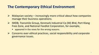 The Contemporary Ethical Environment
 Malaysian society – increasingly more critical about how companies
manage their business operations.
 IMDB, Transmile Group, Kenmark Industrial Co (M) Bhd, Port Klang
Free Zone, and National Feedlot Corporation, for example,
 appeared in the news for the wrong reasons.
 Concerns over ethical practices, social responsibility and corporate
governance issues.
4
 