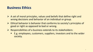 Business Ethics
 A set of moral principles, values and beliefs that define right and
wrong decisions and behavior of an individual or group.
 Ethical behavior is behavior that conforms to society’s principles of
good or right as opposed to bad or wrong.
 Responsibilities of a business extends to its stakeholders:
 E.g. employees, customers, suppliers, investors and to the wider
society.
6
 