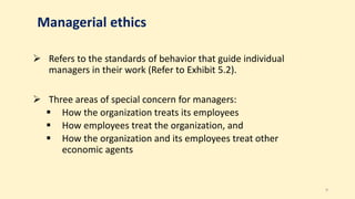 Managerial ethics
 Refers to the standards of behavior that guide individual
managers in their work (Refer to Exhibit 5.2).
 Three areas of special concern for managers:
 How the organization treats its employees
 How employees treat the organization, and
 How the organization and its employees treat other
economic agents
9
 