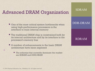 © 2016 Pearson Education, Inc., Hoboken, NJ. All rights reserved.
+
Advanced DRAM Organization
 One of the most critical system bottlenecks when
using high-performance processors is the
interface to main internal memory
 The traditional DRAM chip is constrained both by
its internal architecture and by its interface to the
processor’s memory bus
 A number of enhancements to the basic DRAM
architecture have been explored
 The schemes that currently dominate the market
are SDRAM and DDR-DRAM
SDRAM
RDRAM
DDR-DRAM
 