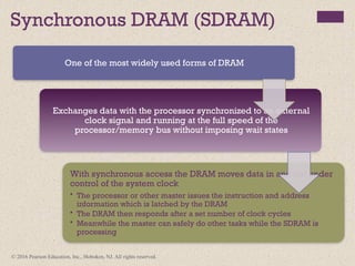 © 2016 Pearson Education, Inc., Hoboken, NJ. All rights reserved.
Synchronous DRAM (SDRAM)
One of the most widely used forms of DRAM
Exchanges data with the processor synchronized to an external
clock signal and running at the full speed of the
processor/memory bus without imposing wait states
With synchronous access the DRAM moves data in and out under
control of the system clock
• The processor or other master issues the instruction and address
information which is latched by the DRAM
• The DRAM then responds after a set number of clock cycles
• Meanwhile the master can safely do other tasks while the SDRAM is
processing
 