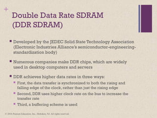 © 2016 Pearson Education, Inc., Hoboken, NJ. All rights reserved.
+
Double Data Rate SDRAM
(DDR SDRAM)
 Developed by the JEDEC Solid State Technology Association
(Electronic Industries Alliance’s semiconductor-engineering-
standardization body)
 Numerous companies make DDR chips, which are widely
used in desktop computers and servers
 DDR achieves higher data rates in three ways:
 First, the data transfer is synchronized to both the rising and
falling edge of the clock, rather than just the rising edge
 Second, DDR uses higher clock rate on the bus to increase the
transfer rate
 Third, a buffering scheme is used
 