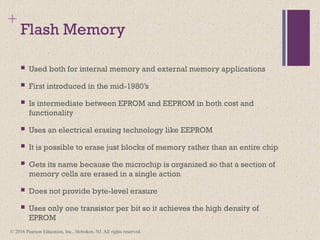 © 2016 Pearson Education, Inc., Hoboken, NJ. All rights reserved.
+
Flash Memory
 Used both for internal memory and external memory applications
 First introduced in the mid-1980’s
 Is intermediate between EPROM and EEPROM in both cost and
functionality
 Uses an electrical erasing technology like EEPROM
 It is possible to erase just blocks of memory rather than an entire chip
 Gets its name because the microchip is organized so that a section of
memory cells are erased in a single action
 Does not provide byte-level erasure
 Uses only one transistor per bit so it achieves the high density of
EPROM
 