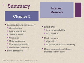 +
© 2016 Pearson Education, Inc., Hoboken, NJ. All rights reserved.
Summary
 Semiconductor main memory
 Organization
 DRAM and SRAM
 Types of ROM
 Chip logic
 Chip packaging
 Module organization
 Interleaved memory
 Error correction
 DDR DRAM
 Synchronous DRAM
 DDR SDRAM
 Flash memory
 Operation
 NOR and NAND flash memory
 Newer nonvolatile solid-state
memory technologies
Chapter 5
Internal
Memory
 
