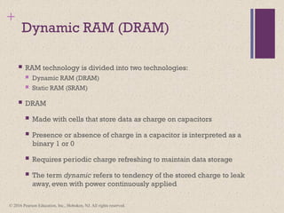 © 2016 Pearson Education, Inc., Hoboken, NJ. All rights reserved.
+
Dynamic RAM (DRAM)
 RAM technology is divided into two technologies:
 Dynamic RAM (DRAM)
 Static RAM (SRAM)
 DRAM
 Made with cells that store data as charge on capacitors
 Presence or absence of charge in a capacitor is interpreted as a
binary 1 or 0
 Requires periodic charge refreshing to maintain data storage
 The term dynamic refers to tendency of the stored charge to leak
away, even with power continuously applied
 