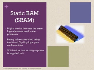 +
Static RAM
(SRAM)
 Digital device that uses the same
logic elements used in the
processor
 Binary values are stored using
traditional flip-flop logic gate
configurations
 Will hold its data as long as power
is supplied to it
© 2016 Pearson Education, Inc., Hoboken, NJ. All rights reserved.
 