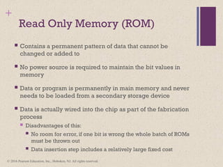 © 2016 Pearson Education, Inc., Hoboken, NJ. All rights reserved.
+
Read Only Memory (ROM)
 Contains a permanent pattern of data that cannot be
changed or added to
 No power source is required to maintain the bit values in
memory
 Data or program is permanently in main memory and never
needs to be loaded from a secondary storage device
 Data is actually wired into the chip as part of the fabrication
process
 Disadvantages of this:
 No room for error, if one bit is wrong the whole batch of ROMs
must be thrown out
 Data insertion step includes a relatively large fixed cost
 