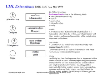 UML Extensions: OMG-UML V1.2 May 1998
4.8.2 Class Stereotypes
Business objects come in the following kinds:
• actor (defined in the UML)
• worker
• case worker
• internal worker
• entity
Worker
A Worker is a class that represents an abstraction of a
human that acts within the system. A worker interacts with
other workers and manipulates entities while participating
in use case realizations.
Case Worker
A Case Worker is a worker who interacts directly with
actors outside the system.
Internal Worker

An Internal Worker is a worker that interacts with other
workers and entities inside the system.

Bernd Bruegge & Allen H. Dutoit

Entity
An Entity is a class that is passive; that is, it does not initiate
interactions on its own. An entity object may participate in
many different use case realizations and usually outlives
any single interaction. In business modeling, entities
represent objects that workers access, inspect, manipulate,
produce, and so on. Entity objects provide the basis for
sharing among workers participating in different use case
Object-Oriented Software Engineering: Using UML, Patterns, and Java
12
realizations.

 