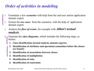 Order of activities in modeling
1.
2.

3.

4.

Formulate a few scenarios with help from the end user and/or application
domain expert.
Extract the use cases from the scenarios, with the help of application
domain expert.
Analyse the flow of events, for example with Abbot's textual
analysis.
Generate the class diagrams, which includes the following steps, as
before:
1. Class identification (textual analysis, domain experts).
2. Identification of attributes and operations (sometimes before the classes
are found!)
3. Identification of associations between classes
4. Identification of multiplicities
5. Identification of roles
6. Identification of constraints
Bernd Bruegge & Allen H. Dutoit

Object-Oriented Software Engineering: Using UML, Patterns, and Java

13

 