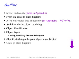 Outline
♦
♦
♦
♦
♦
♦

Model and reality (more in Appendix)
From use cases to class diagrams
A little discourse into philosophy (in Appendix)
Activities during object modeling
Object identification
Object types

Self reading

 entity, boundary and control objects
♦
♦

Abbott’s technique helps in object identification
Users of class diagrams

Bernd Bruegge & Allen H. Dutoit

Object-Oriented Software Engineering: Using UML, Patterns, and Java

2

 