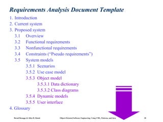 Requirements Analysis Document Template
1. Introduction
2. Current system
3. Proposed system
3.1 Overview
3.2 Functional requirements
3.3 Nonfunctional requirements
3.4 Constraints (“Pseudo requirements”)
3.5 System models
3.5.1 Scenarios
3.5.2 Use case model
3.5.3 Object model
3.5.3.1 Data dictionary
3.5.3.2 Class diagrams
3.5.4 Dynamic models
3.5.5 User interface
4. Glossary
Bernd Bruegge & Allen H. Dutoit

Object-Oriented Software Engineering: Using UML, Patterns, and Java

20

 